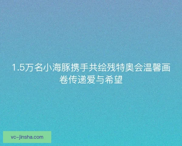 1.5万名小海豚携手共绘残特奥会温馨画卷传递爱与希望