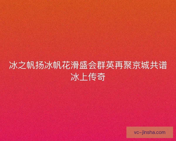 冰之帆扬冰帆花滑盛会群英再聚京城共谱冰上传奇