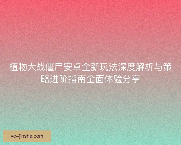植物大战僵尸安卓全新玩法深度解析与策略进阶指南全面体验分享