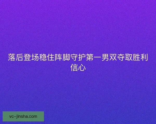 落后登场稳住阵脚守护第一男双夺取胜利信心