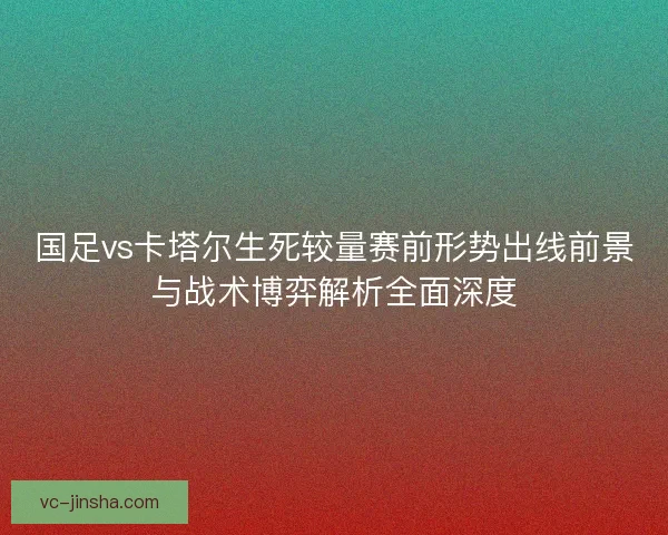 国足vs卡塔尔生死较量赛前形势出线前景与战术博弈解析全面深度