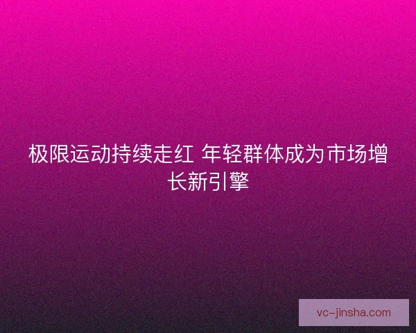 极限运动持续走红 年轻群体成为市场增长新引擎