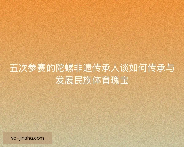 五次参赛的陀螺非遗传承人谈如何传承与发展民族体育瑰宝