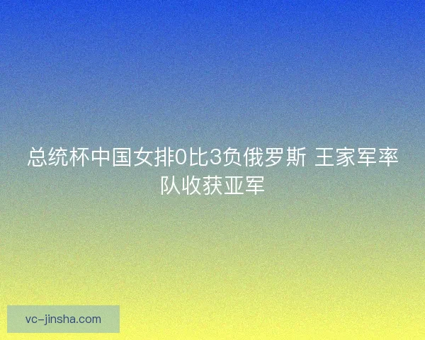 总统杯中国女排0比3负俄罗斯 王家军率队收获亚军