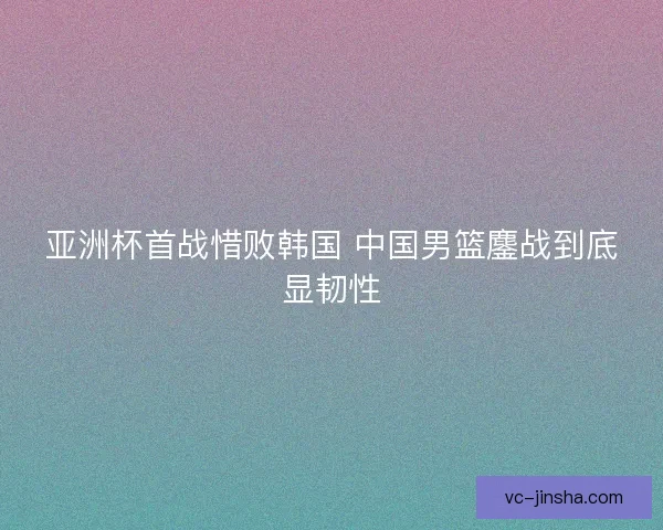 亚洲杯首战惜败韩国 中国男篮鏖战到底显韧性