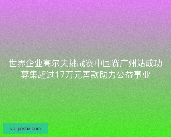世界企业高尔夫挑战赛中国赛广州站成功募集超过17万元善款助力公益事业 世界企业高尔夫挑战赛中国赛广州站成功募集超过17万元善款助力公益事业