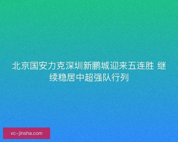 北京国安力克深圳新鹏城迎来五连胜 继续稳居中超强队行列 北京国安力克深圳新鹏城迎来五连胜 继续稳居中超强队行列