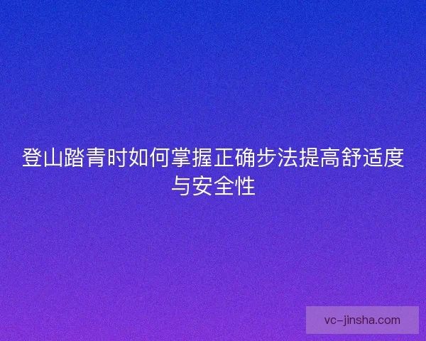 登山踏青时如何掌握正确步法提高舒适度与安全性 登山踏青时如何掌握正确步法提高舒适度与安全性