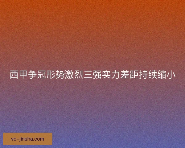 西甲争冠形势激烈三强实力差距持续缩小 西甲争冠形势激烈三强实力差距持续缩小