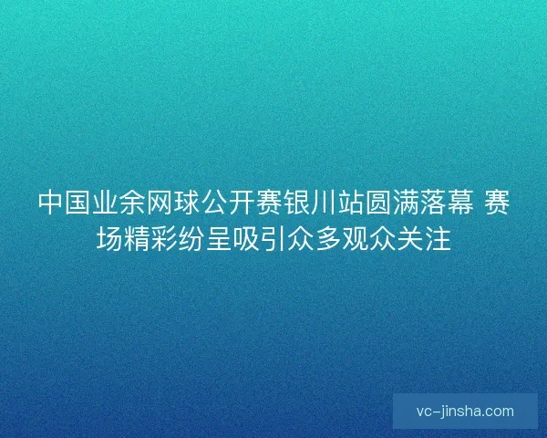 中国业余网球公开赛银川站圆满落幕 赛场精彩纷呈吸引众多观众关注