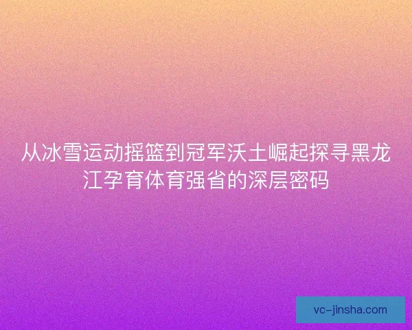 从冰雪运动摇篮到冠军沃土崛起探寻黑龙江孕育体育强省的深层密码