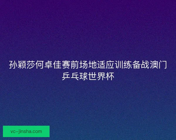 孙颖莎何卓佳赛前场地适应训练备战澳门乒乓球世界杯