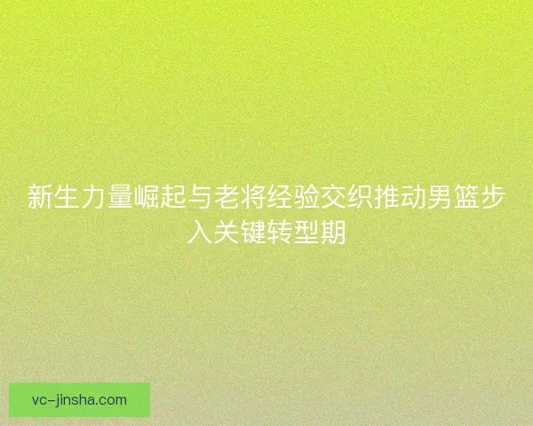 新生力量崛起与老将经验交织推动男篮步入关键转型期