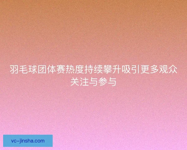 羽毛球团体赛热度持续攀升吸引更多观众关注与参与