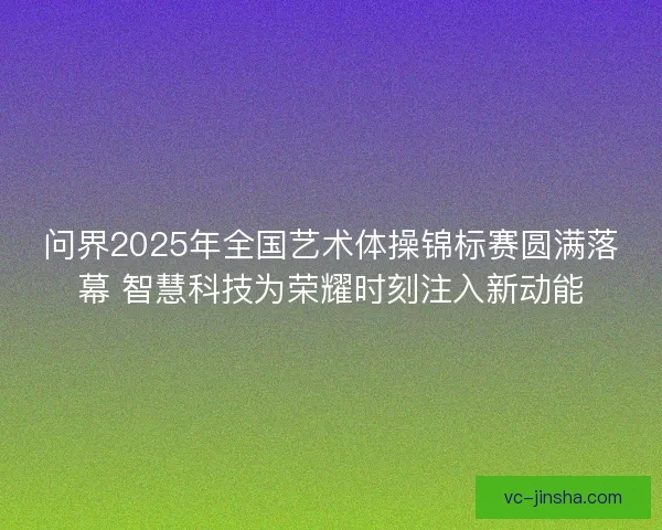 问界2025年全国艺术体操锦标赛圆满落幕 智慧科技为荣耀时刻注入新动能