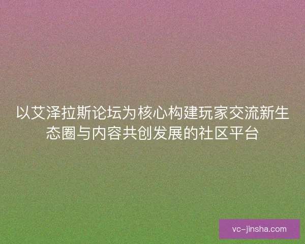 以艾泽拉斯论坛为核心构建玩家交流新生态圈与内容共创发展的社区平台