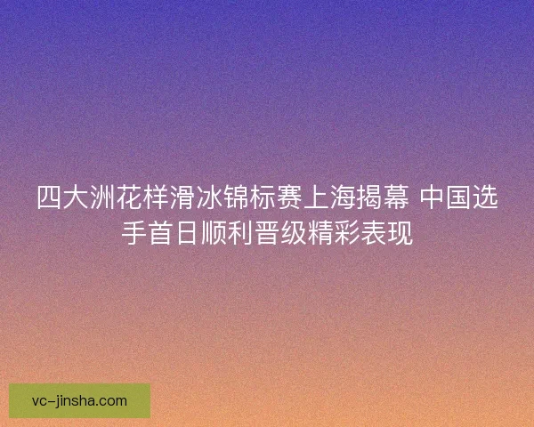 四大洲花样滑冰锦标赛上海揭幕 中国选手首日顺利晋级精彩表现