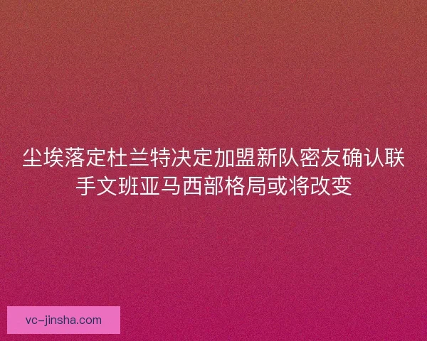 尘埃落定杜兰特决定加盟新队密友确认联手文班亚马西部格局或将改变