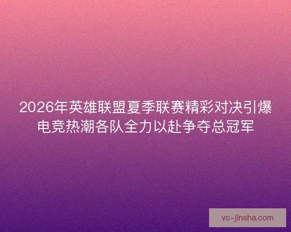 2026年英雄联盟夏季联赛精彩对决引爆电竞热潮各队全力以赴争夺总冠军