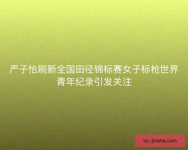 严子怡刷新全国田径锦标赛女子标枪世界青年纪录引发关注