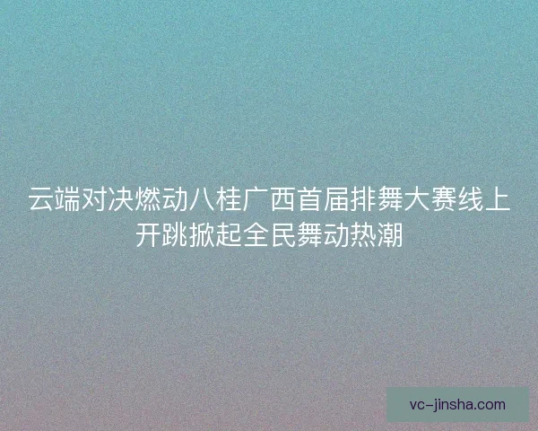云端对决燃动八桂广西首届排舞大赛线上开跳掀起全民舞动热潮