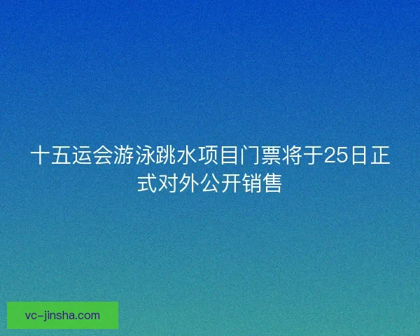 十五运会游泳跳水项目门票将于25日正式对外公开销售