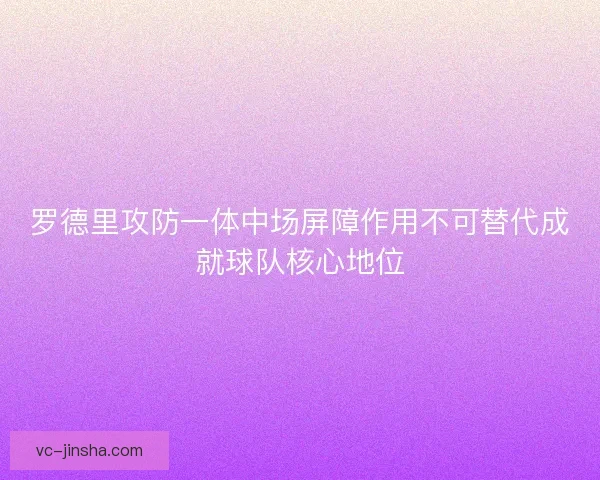 罗德里攻防一体中场屏障作用不可替代成就球队核心地位